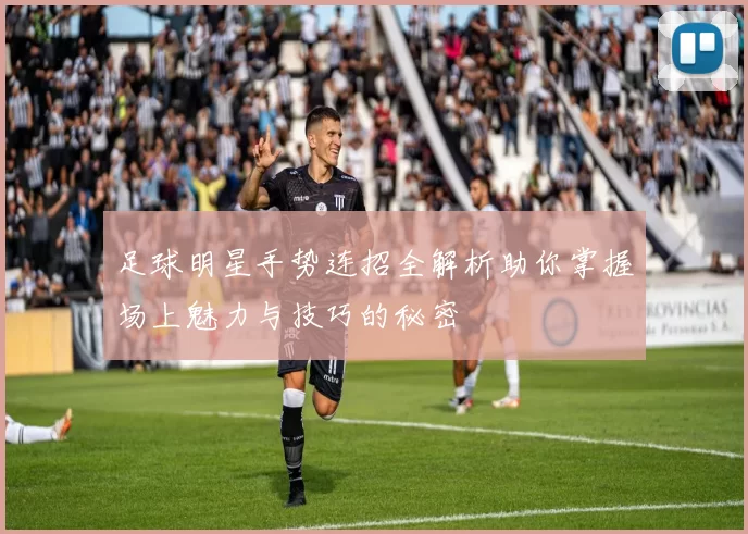 足球明星手势连招全解析助你掌握场上魅力与技巧的秘密