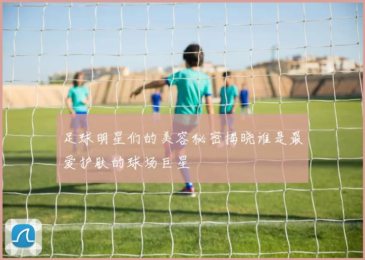 足球明星们的美容秘密揭晓谁是最爱护肤的球场巨星