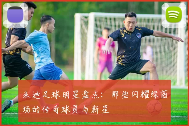 米迪足球明星盘点：那些闪耀绿茵场的传奇球员与新星
