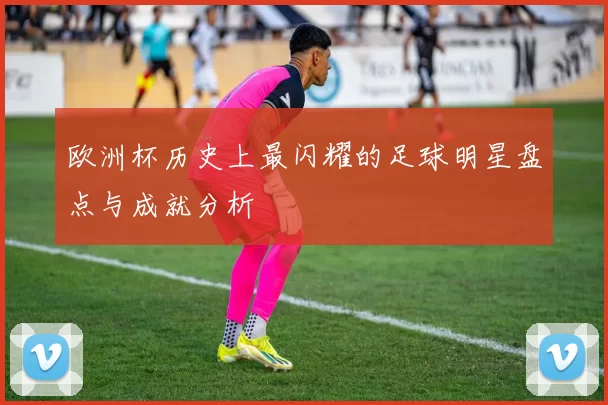 欧洲杯历史上最闪耀的足球明星盘点与成就分析