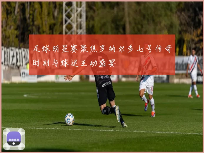 足球明星赛聚焦罗纳尔多七号传奇时刻与球迷互动盛宴