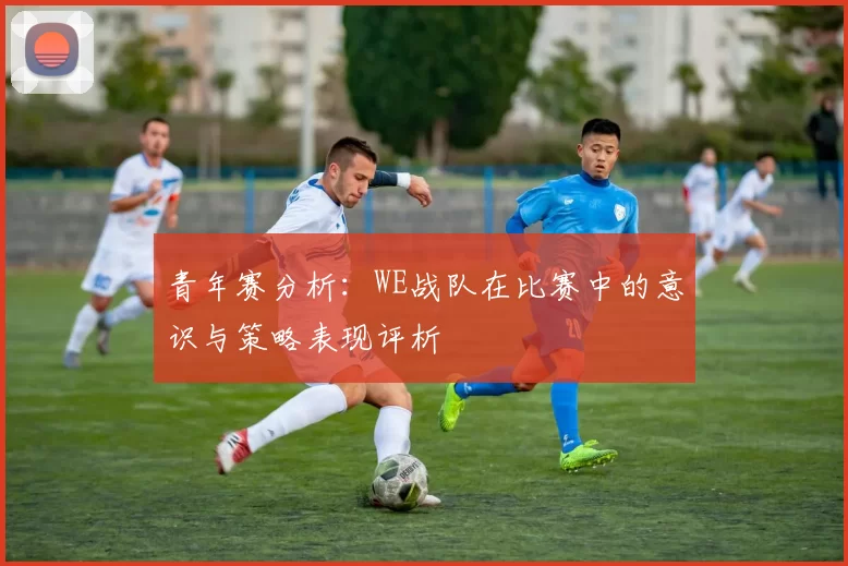 青年赛分析：WE战队在比赛中的意识与策略表现评析