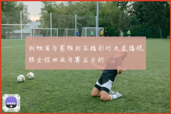 利物浦与塞维利亚精彩对决直播视频全程回放与赛后分析