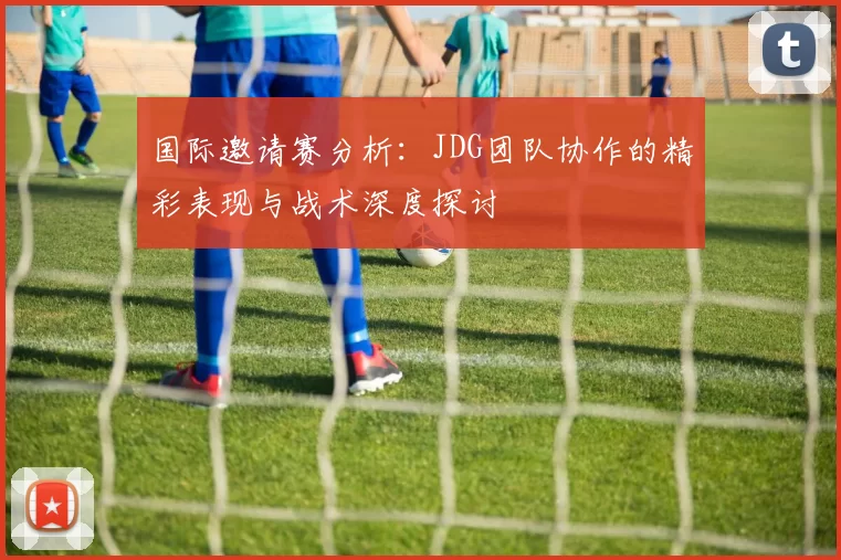 国际邀请赛分析：JDG团队协作的精彩表现与战术深度探讨