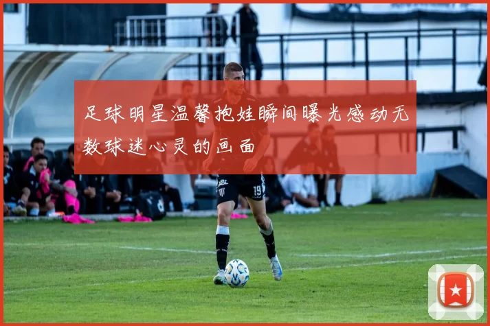 足球明星温馨抱娃瞬间曝光感动无数球迷心灵的画面