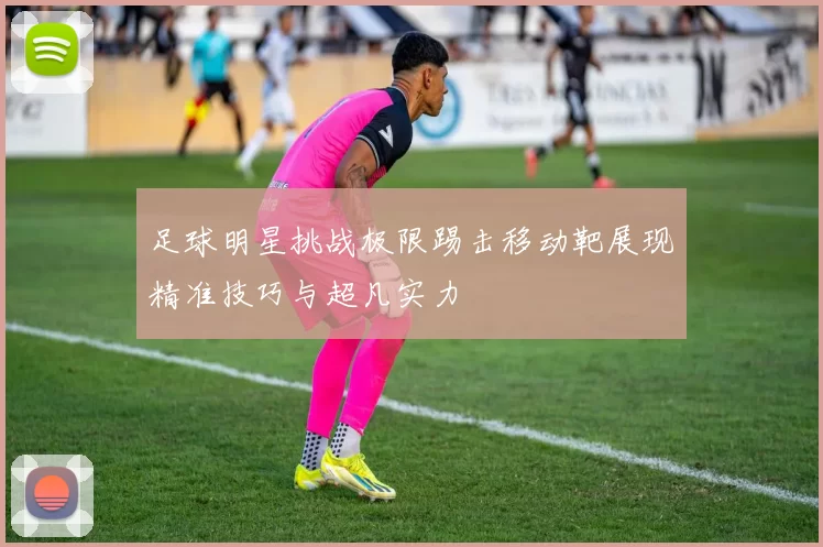 足球明星挑战极限踢击移动靶展现精准技巧与超凡实力