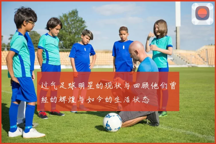 过气足球明星的现状与回顾他们曾经的辉煌与如今的生活状态