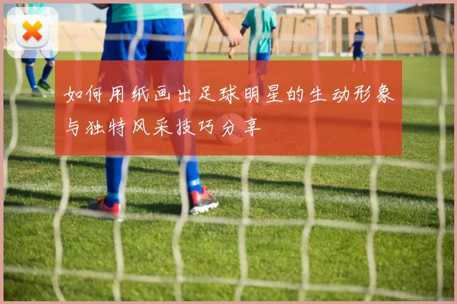 如何用纸画出足球明星的生动形象与独特风采技巧分享