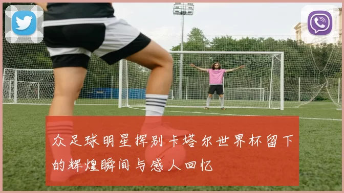 众足球明星挥别卡塔尔世界杯留下的辉煌瞬间与感人回忆