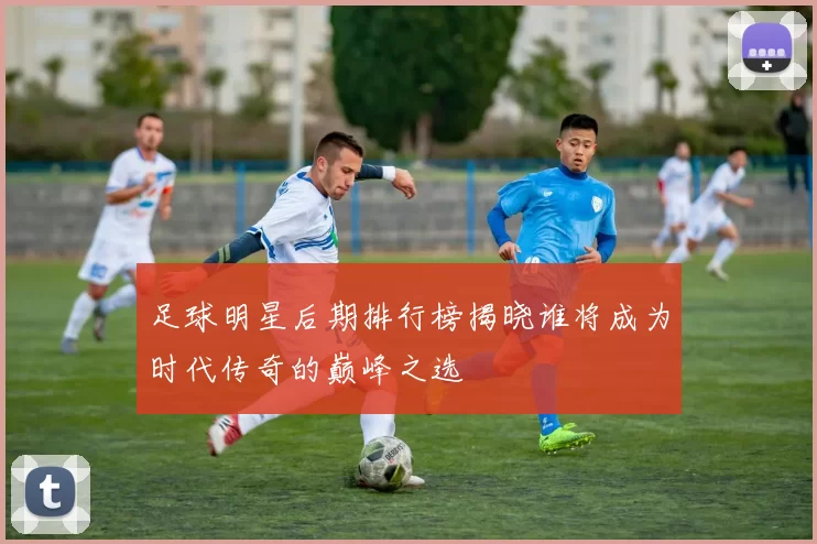 足球明星后期排行榜揭晓谁将成为时代传奇的巅峰之选