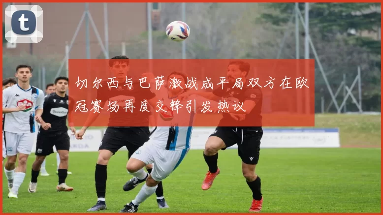 切尔西与巴萨激战成平局双方在欧冠赛场再度交锋引发热议