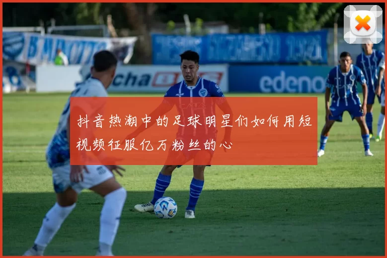 抖音热潮中的足球明星们如何用短视频征服亿万粉丝的心