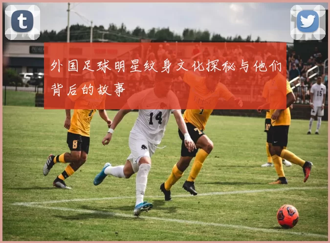 外国足球明星纹身文化探秘与他们背后的故事