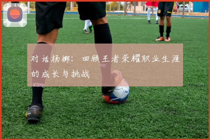 对话杨娜：回顾王者荣耀职业生涯的成长与挑战