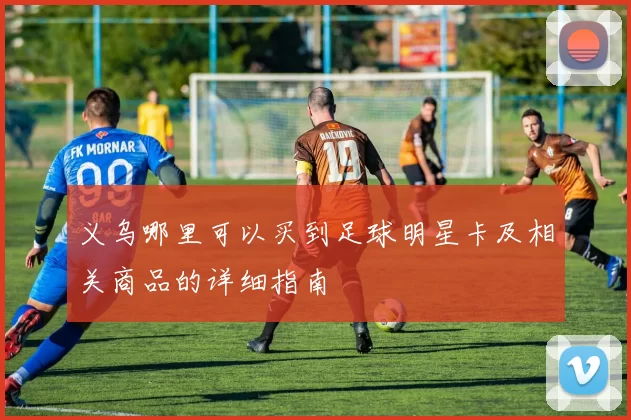 义乌哪里可以买到足球明星卡及相关商品的详细指南