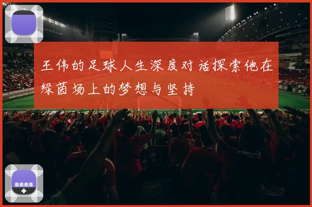 王伟的足球人生深度对话探索他在绿茵场上的梦想与坚持