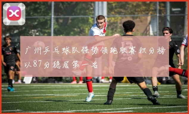 广州乒乓球队强势领跑联赛积分榜以87分稳居第一名