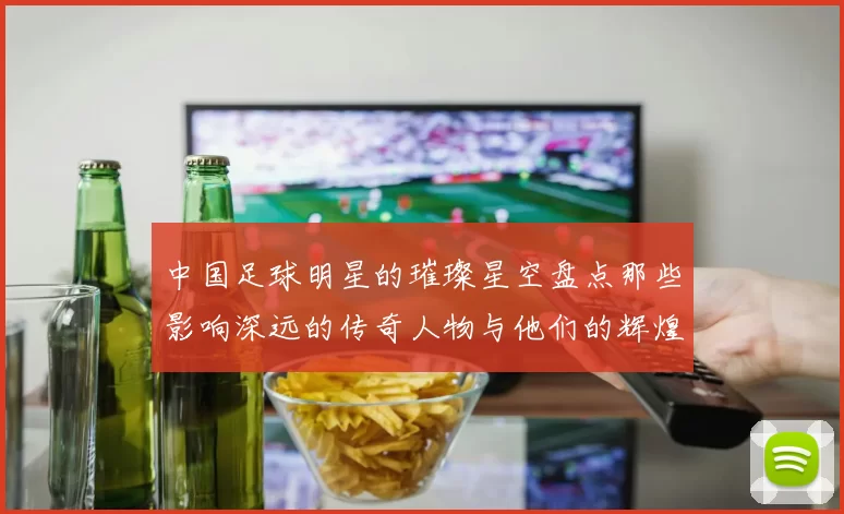 中国足球明星的璀璨星空盘点那些影响深远的传奇人物与他们的辉煌成就