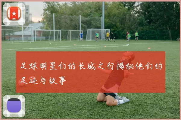 足球明星们的长城之行揭秘他们的足迹与故事