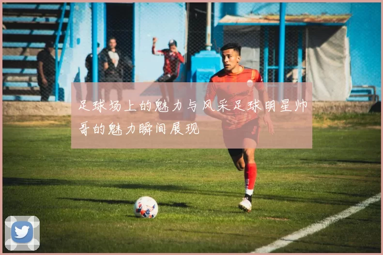 足球场上的魅力与风采足球明星帅哥的魅力瞬间展现