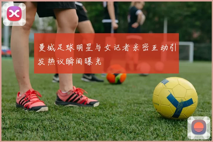 曼城足球明星与女记者亲密互动引发热议瞬间曝光