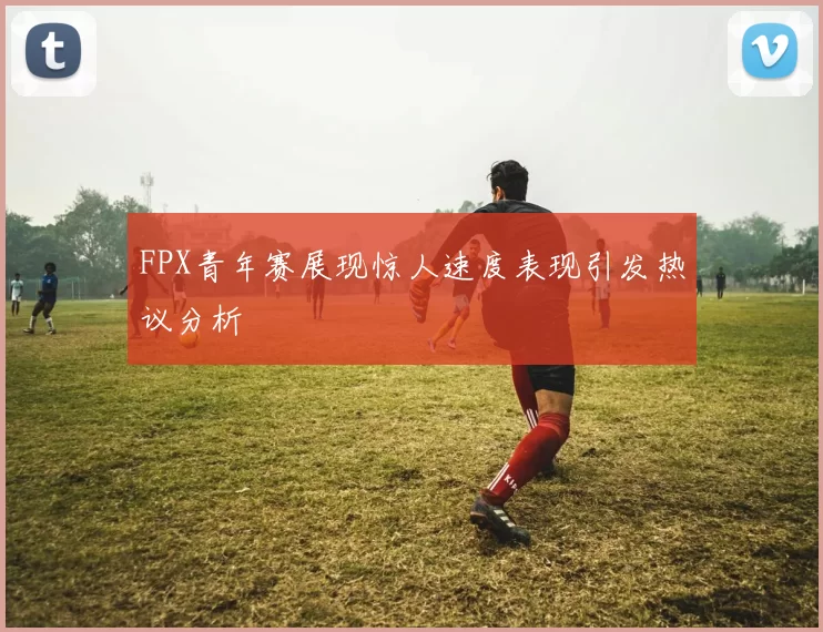 FPX青年赛展现惊人速度表现引发热议分析