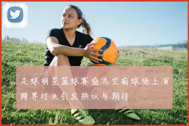 足球明星篮球赛盛况空前球场上演跨界对决引发热议与期待