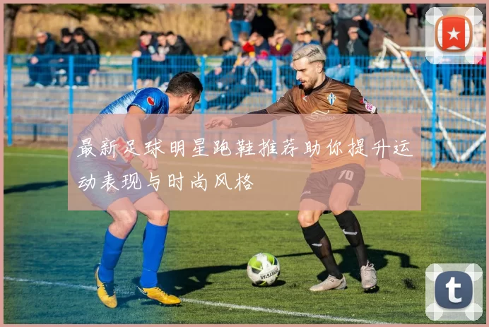 最新足球明星跑鞋推荐助你提升运动表现与时尚风格
