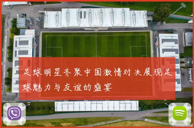 足球明星齐聚中国激情对决展现足球魅力与友谊的盛宴