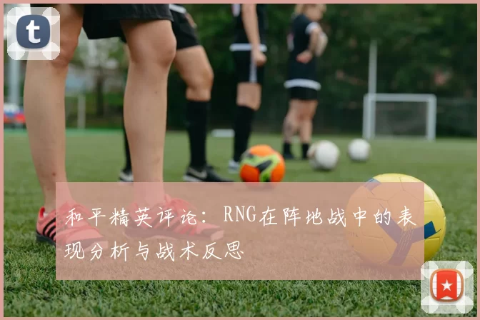 和平精英评论：RNG在阵地战中的表现分析与战术反思
