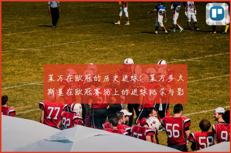 莱万在欧冠的历史进球：莱万多夫斯基在欧冠赛场上的进球纪录与影响