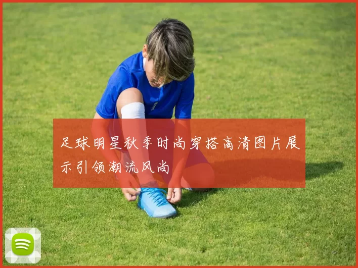 足球明星秋季时尚穿搭高清图片展示引领潮流风尚