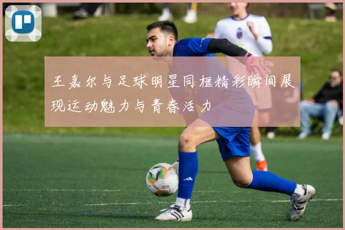 王嘉尔与足球明星同框精彩瞬间展现运动魅力与青春活力
