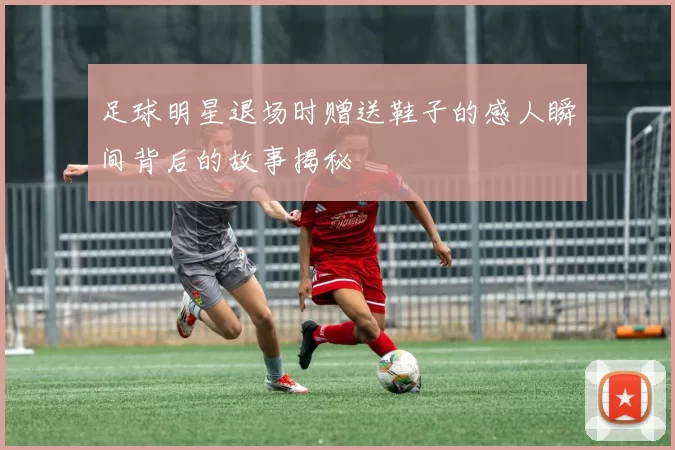 足球明星退场时赠送鞋子的感人瞬间背后的故事揭秘