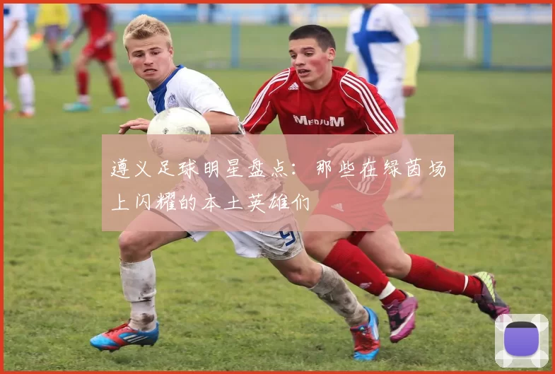遵义足球明星盘点：那些在绿茵场上闪耀的本土英雄们