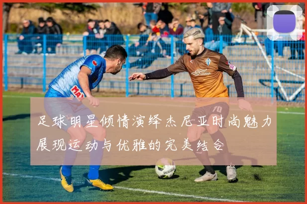 足球明星倾情演绎杰尼亚时尚魅力展现运动与优雅的完美结合