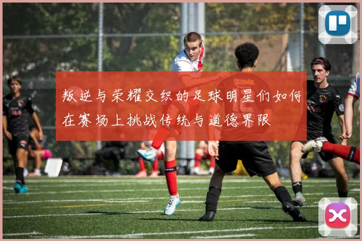叛逆与荣耀交织的足球明星们如何在赛场上挑战传统与道德界限