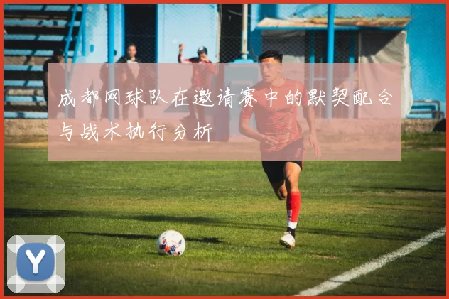 成都网球队在邀请赛中的默契配合与战术执行分析