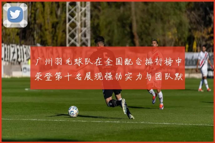 广州羽毛球队在全国配合排行榜中荣登第十名展现强劲实力与团队默契