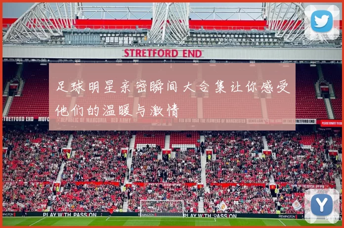 足球明星亲密瞬间大合集让你感受他们的温暖与激情