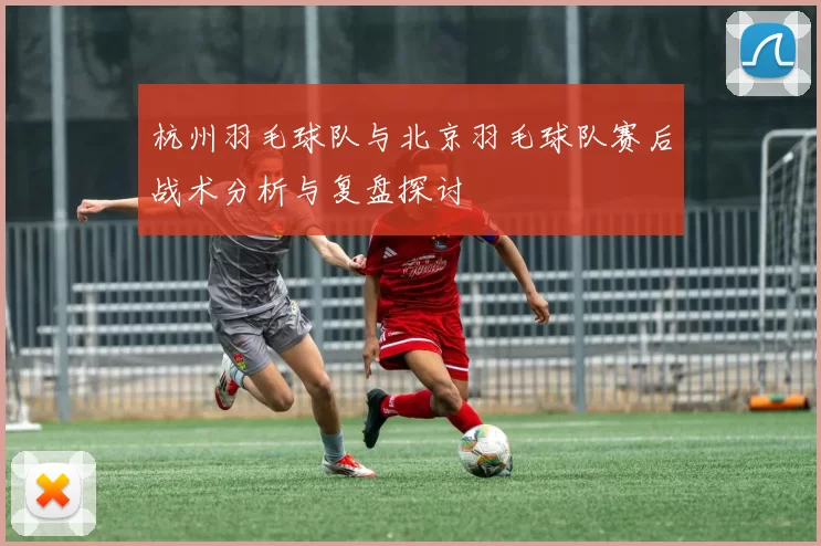 杭州羽毛球队与北京羽毛球队赛后战术分析与复盘探讨