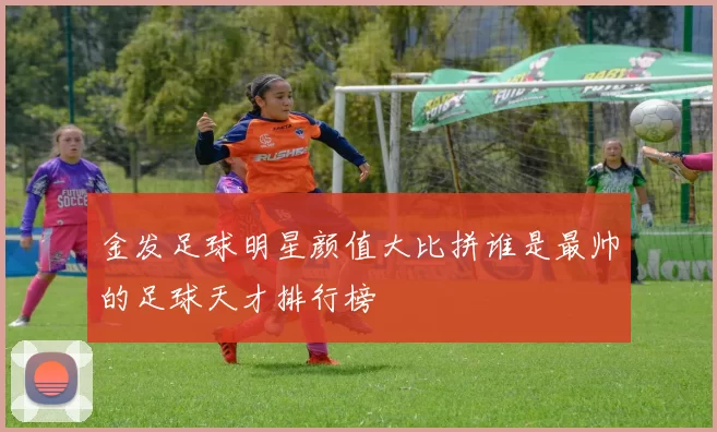 金发足球明星颜值大比拼谁是最帅的足球天才排行榜