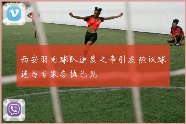 西安羽毛球队速度之争引发热议球迷与专家各执己见