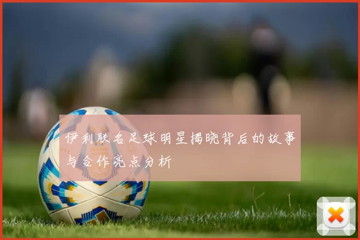 伊利联名足球明星揭晓背后的故事与合作亮点分析