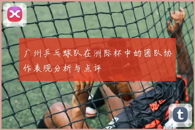 广州乒乓球队在洲际杯中的团队协作表现分析与点评