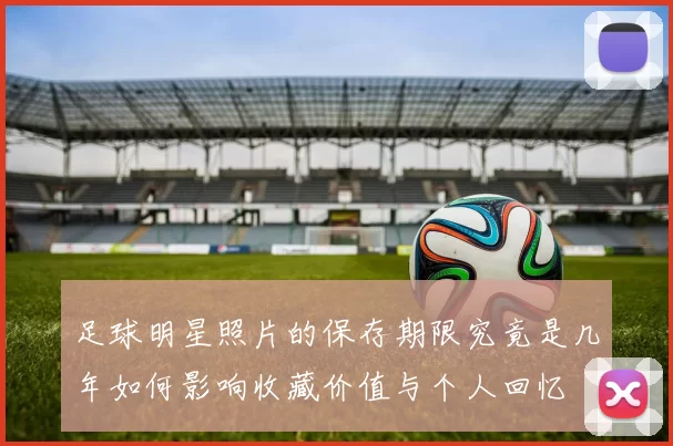 足球明星照片的保存期限究竟是几年如何影响收藏价值与个人回忆