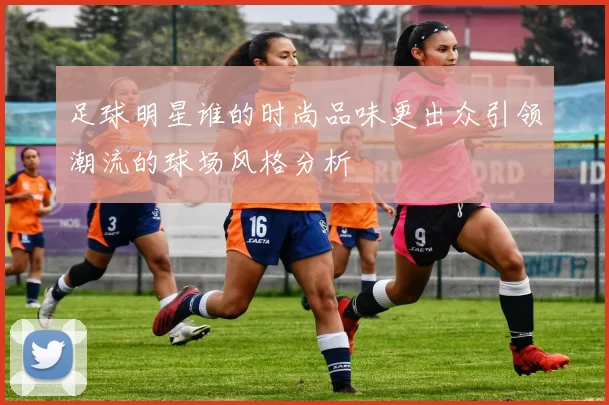 足球明星谁的时尚品味更出众引领潮流的球场风格分析