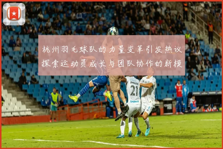 杭州羽毛球队的力量变革引发热议探索运动员成长与团队协作的新模式