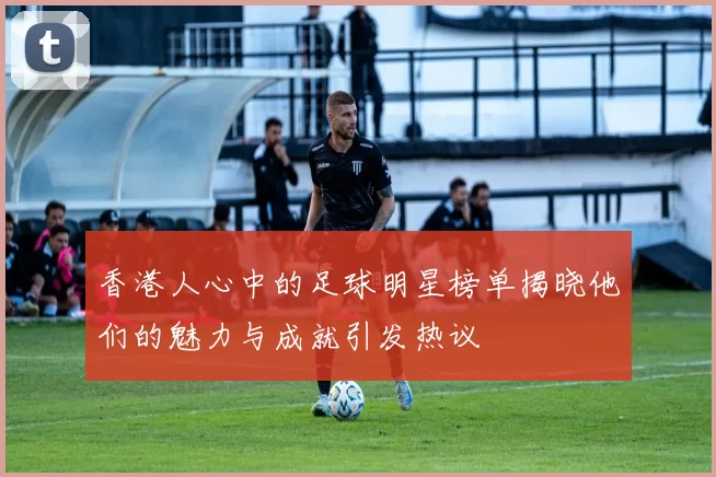香港人心中的足球明星榜单揭晓他们的魅力与成就引发热议