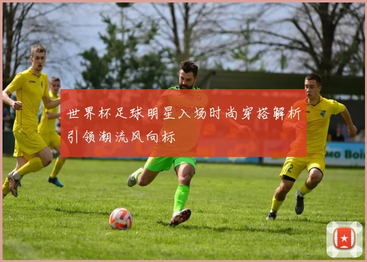 世界杯足球明星入场时尚穿搭解析引领潮流风向标